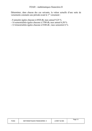 FOAD – mathématiques financières II 
Déterminer, dans chacun des cas suivants, la valeur actuelle d’une suite de 
versements constants une période avant le 1er versement : 
- 8 annuités égales chacune à 6920 dh, taux annuel 9,25 % 
- 14 semestrialités égales chacune à 3780 dh, taux annuel 6,50 % 
- 12 trimestrialités égales chacune à 8100 dh ; taux semestriel 6 % 
FOAD MATHEMATIQUES FINANCIERES II LIVRET 52 BIS 
Page 14 
 