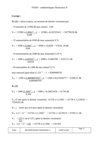 FOAD – mathématiques financières II 
Corrigé : 
Ex (1) : valeur acquise, au moment du dernier versement par : 
- 18 annuités de 12500 dh taux annuel : 3,60 
V18 = 12500 x (1,096) 18 - 1 = 12500 x 43,82321611 = 547790,20 dh 
0,096 
- 12 semestrialités de 4500 dh taux semestriel 4 % 
V12 = 4500 x (1,04) 12 - 1 = 4500 x 15,0258 = 67616, 10 dh 
0,04 
- 16 trimestrialités de 2800 dh taux trimestriel 2,25 % 
V16 = 2800 x (1,0225) 16 - 1 = 2800 x 19,005398 = 53215,11 dh 
0,0225 
- 36 mensualités de 1200 dh taux annuel 12 % 
taux mensuel équivalent (1,12)1/12 - 1 = 0,009488793 
V36 = 1200 x (1,009488793) 36 - 1 = 1200 x 42,67434277 = 51209,21 dh 
0,009488793 
Ex (2) 
V10 = 3800 (1,104) 10 - 1 = 3800 x 16,24633476 = 61736 dh 
0,104 
V13 (2 ans après le dernier versement : 61736 x (1,104)2 = 61736 x 1,218816 = 
75244,82 dh 
V13 1/2 (trois ans et 6 mois après le dernier versement) : 
V10 x (1 + i)3,5 = 61736 x (1,104)3,5 = 61736 x 1,4138123 = 87283,11 dh 
V11 + 125 (1 an et 125 j après le dernier versement) : 
365 
V10 x (1 + i)1 + 125 = 61736 x (1,104)1 + 125/365 
FOAD MATHEMATIQUES FINANCIERES II LIVRET 52 BIS 
Page 15 
 