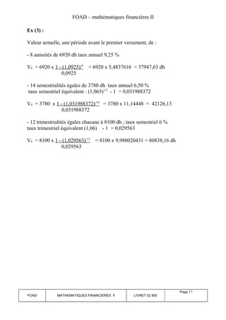 FOAD – mathématiques financières II 
Ex (3) : 
Valeur actuelle, une période avant le premier versement, de : 
- 8 annuités de 6920 dh taux annuel 9,25 % 
V0 = 6920 x 1 - (1,0925) -8 = 6920 x 5,4837616 = 37947,63 dh 
0,0925 
- 14 semestrialités égales de 3780 dh taux annuel 6,50 % 
taux semestriel équivalent : (1,065)1/2 - 1 = 0,031988372 
V0 = 3780 x 1 - (1,031988372) -14 = 3780 x 11,14448 = 42126,13 
0,031988372 
- 12 trimestrialités égales chacune à 8100 dh ; taux semestriel 6 % 
taux trimestriel équivalent (1,06) - 1 = 0,029563 
V0 = 8100 x 1 - (1,029563) -12 = 8100 x 9,980020431 = 80838,16 dh 
0,029563 
FOAD MATHEMATIQUES FINANCIERES II LIVRET 52 BIS 
Page 17 
 
