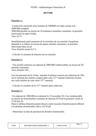 FOAD – mathématiques financières II 
DEVOIR 
Exercice 1 : 
L'achat d'un immeuble d'un montant de 5000000 est réglé comme suit : 
2000.000 comptant 
3000.000 payable au moyen de 10 échéances annuelles constantes, la première 
intervenant un après l'achat. 
Taux 8,5 % 
Immédiatement après paiement de la troisième de ces annuités l'acquéreur 
demande à se libérer au moyen de quatre annuités constantes, la première 
intervenant dans un an 
Taux d'intérêt restant 8,5 % 
- Calculez le montant de chacune de ces annuités 
Exercice 2 : 
Une société contracte un emprunt de 2000.000 remboursables au moyen de 20 
annuités constantes. 
Taux d'intérêt 10%. 
Lors du paiement de la 13ème annuités le prêteur consent une réduction de 10% 
sur le montant des intérêts compris dans cette 13ème annuité (réduction limitée 
aux seuls intérêts de cette seule 13ème annuité). 
- Calculez le montant de la 13ème annuité après réduction. 
Exercice 3 : 
Un emprunt de 1000.000 est contracté le 15 novembre 92, il est remboursable 
au moyen de trimestrialités constants de chacune 8376,66 la première versée le 
15 février 93. 
Dans le tableau d'amortissement dressé à cette occasion l'amortissement afférent 
à la dernière triméstrialité s'élève à 8132,68 
- Déterminez la date de paiement de dernière triméstrialité. 
FOAD MATHEMATIQUES FINANCIERES II LIVRET 52 BIS 
Page 18 
 
