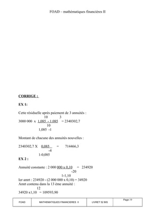 FOAD – mathématiques financières II 
CORRIGE : 
EX 1: 
Cette résiduelle après paiement de 3 annuités : 
10 3 
3000 000 x 1,085 - 1.085 = 2340302,7 
10 
1,085 -1 
Montant de chacune des annuités nouvelles : 
2340302,7 X 0,085 = 714466,3 
-4 
1-0,085 
EX 2 : 
Annuité constante : 2 000 000 x 0,10 = 234920 
-20 
1-1,10 
Ier amrt : 234920 - (2 000 000 x 0,10) = 34920 
Amrt contenu dans la 13 ème annuité : 
12 
34920 x1,10 = 109593,90 
FOAD MATHEMATIQUES FINANCIERES II LIVRET 52 BIS 
Page 19 
 
