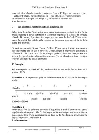 FOAD – mathématiques financières II 
1) on calcule d’abord a (annuité constante). Pour la 1ère ligne, on commence par 
calculer l’intérêt, par soustraction (a - I1)on obtient le 1er amortissement. 
En multipliant à chaque fois par (1 + i) on obtient la colonne des 
amortissements. 
C- Les emprunts remboursables en une seule fois 
Selon cette formule, l’emprunteur peut verser uniquement les intérêts à la fin de 
chaque période et payer la totalité et la somme empruntée à la fin de la dernière 
période. De même, il peut ne rien payer pendant toute la durée de l’emprunt et 
verser la totalité des intérêts et le montant de la somme empruntée à la fin de la 
durée de l’emprunt. 
Ce système présente l’inconvénient d’obliger l’emprunteur à verser une somme 
très importante à la fin des n périodes. Généralement, l’emprunteur est amené à 
effectuer le placement à la fin de chaque période, dans une banque ou une 
société de capitalisation, d’annuités constantes (ou variables) à un taux t presque 
toujours différent du taux d’emprunt i 
1° Exemple : 
Soit un emprunt de 1000 000 dh, remboursable en une seule fois au bout de 5 
ans taux 12 % 
Hypothèse 1 : l’emprunteur paie les intérêts au taux de 12 % à la fin de chaque 
année. 
1 2 3 4 5 
périodes 
0 a 1 = Voi a2= Voi a3= Voi a4= Voi a5=Vo+ 
Vo x i 
120000 120 000 120000 120 000 
100000 +120000 
Hypothèse 2 : 
même modalités de paiement que dans l’hypothèse 1, mais l’emprunteur prend 
la précaution de déposer, à la fin de chaque année, en banque, une somme S telle 
que, compte tenu d’une capitalisation au taux de 12 %, il puisse rembourser le 
capital emprunté. Déterminer S 
Remboursement 
FOAD MATHEMATIQUES FINANCIERES II LIVRET 52 BIS 
Page 24 
 