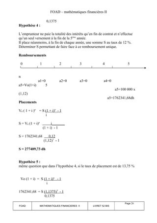 FOAD – mathématiques financières II 
0,1375 
Hypothèse 4 : 
L’emprunteur ne paie la totalité des intérêts qu’en fin de contrat et n’effectue 
qu’un seul versement à la fin de la 5ème année. 
Il place néanmoins, à la fin de chaque année, une somme S au taux de 12 %. 
Déterminer S permettant de faire face à ce remboursement unique. 
Remboursements 
0 1 2 3 4 5 
n 
a1=0 a2=0 a3=0 a4=0 
a5=Vo(1+i) 5 
a5=100 000 x 
(1,12) 
a5=1762341,68dh 
Placements 
V0 ( 1 + i )n = S (1 + i) n - 1 
i 
S = V0 (1 + i)n i_______ 
(1 + i) - 1 
S = 1762341,68 0,12 
(1,12)5 - 1 
S = 277409,73 dh 
Hypothèse 5 : 
même question que dans l’hypothèse 4, si le taux de placement est de 13,75 % 
Vo (1 + i) = S (1 + i) n - 1 
i 
1762341,68 = S (1,1375) 5 - 1 
0,1375 
FOAD MATHEMATIQUES FINANCIERES II LIVRET 52 BIS 
Page 26 
 