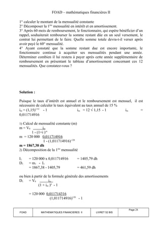 FOAD – mathématiques financières II 
1° calculer le montant de la mensualité constante 
2° Décomposer la 1ère mensualité en intérêt et en amortissement. 
3° Après 60 mois de remboursement, le fonctionnaire, qui espère bénéficier d’un 
rappel, souhaiterait rembourser la somme restant dûe en un seul versement, le 
contrat lui permettant de le faire. Quelle somme totale devra-t-il verser après 
avoir payé le 60° mensualité. 
4° Ayant constaté que la somme restant due est encore importante, le 
fonctionnaire continue à acquitter ses mensualités pendant une année. 
Déterminer combien il lui restera à payer après cette année supplémentaire de 
remboursement en présentant le tableau d’amortissement concernant ces 12 
mensualités. Que constatez-vous ? 
Solution : 
Puisque le taux d’intérêt est annuel et le remboursement est mensuel, il est 
nécessaire de calculer le taux équivalent au taux annuel de 15 % 
im = (1,15)1/12 - 1 im = 12 Ö 1,15 - 1 im = 
0,011714916 
1) Calcul de mensualité constante (m) 
m = V0 im 
1 - (1+i )-n 
m = 120 000 0,011714916 
1 - (1,011714916)-120 
m = 1867,38 dh 
2) Décomposition de la 1ère mensualité 
I1 = 120 000 x 0,011714916 = 1405,79 dh 
D1 = m1 - I1 
= 1867,38 - 1405,79 = 461,59 dh 
ou bien à partir de la formule générale des amortissements 
D1 = V0 im 
(1 + im )n - 1 
= 120 000 0,011714316 
(1,011714916)120 - 1 
FOAD MATHEMATIQUES FINANCIERES II LIVRET 52 BIS 
Page 28 
 