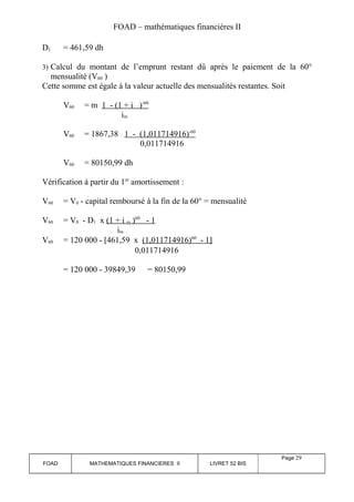 FOAD – mathématiques financières II 
D1 = 461,59 dh 
3) Calcul du montant de l’emprunt restant dû après le paiement de la 60° 
mensualité (V60 ) 
Cette somme est égale à la valeur actuelle des mensualités restantes. Soit 
V60 = m 1 - (1 + i ) -60 
im 
V60 = 1867,38 1 - (1,011714916) -60 
0,011714916 
V60 = 80150,99 dh 
Vérification à partir du 1er amortissement : 
V60 = V0 - capital remboursé à la fin de la 60° = mensualité 
V60 = V0 - D1 x (1 + i m ) 60 - 1 
im 
V60 = 120 000 - [461,59 x (1,011714916) 60 - 1 ] 
0,011714916 
= 120 000 - 39849,39 = 80150,99 
FOAD MATHEMATIQUES FINANCIERES II LIVRET 52 BIS 
Page 29 
 