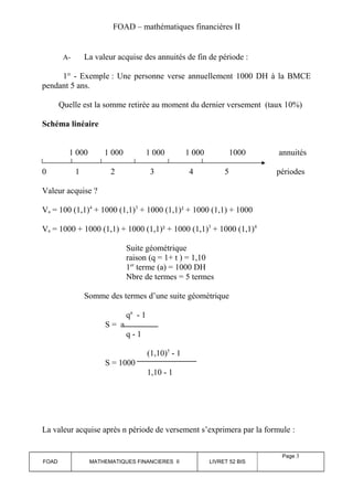 FOAD – mathématiques financières II 
A- La valeur acquise des annuités de fin de période : 
1° - Exemple : Une personne verse annuellement 1000 DH à la BMCE 
pendant 5 ans. 
Quelle est la somme retirée au moment du dernier versement (taux 10%) 
Schéma linéaire 
1 000 1 000 1 000 1 000 1000 annuités 
0 1 2 3 4 5 périodes 
Valeur acquise ? 
Va = 100 (1,1)4 + 1000 (1,1)3 + 1000 (1,1)² + 1000 (1,1) + 1000 
Va = 1000 + 1000 (1,1) + 1000 (1,1)² + 1000 (1,1)3 + 1000 (1,1)4 
Suite géométrique 
raison (q = 1+ t ) = 1,10 
1er terme (a) = 1000 DH 
Nbre de termes = 5 termes 
Somme des termes d’une suite géométrique 
qn - 1 
S = a 
q - 1 
(1,10)5 - 1 
S = 1000 
1,10 - 1 
La valeur acquise après n période de versement s’exprimera par la formule : 
FOAD MATHEMATIQUES FINANCIERES II LIVRET 52 BIS 
Page 3 
 