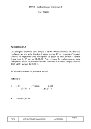 FOAD – mathématiques financières II 
0,011714916 
Application n° 3 
Une entreprise emprunte à une banque le 01-04-1997 la somme de 750 000 dh à 
rembourser en une seule fois dans 4 ans au taux de 10 %. Le contrat d’emprunt 
stipule : « l’emprunteur aura l’obligation de payer les seuls intérêts à termes 
échus dont le 1er est au 01-04-98. Pour préparer le remboursement, cette 
Entreprise a décidé de placer une somme constante le 01-04 de chaque année de 
1998 à 2001 au taux de 10,70 % 
1-Calculer le montant de placement annuel. 
Solution : 
S = V0 i = 750 000 0,107 
(1 + i)n - 1 (1,107)n - 1 
S = 159948,10 dh 
FOAD MATHEMATIQUES FINANCIERES II LIVRET 52 BIS 
Page 31 
 