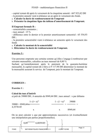 FOAD – mathématiques financières II 
- capital restant dû après le versement de la cinquième annuité : 667 923,82 DH 
- la première annuité vient à échéance un an après le versement des fonds. 
a. Calculer la durée de remboursement de l’emprunt 
b. Présenter la cinquième ligne du tableau d’amortissement de l’emprunt. 
II Emprunt formule B : 
- semestrialités constantes ; 
- taux annuel : 15 % 
- différence entre le dernier et le premier amortissement semestriel : 65 554,93 
DH ; 
- la première semestrialité vient à échéance un semestre après le versement des 
fonds 
a. Calculer le montant de la semestrialité 
b. Déterminer la durée de remboursement de l’emprunt. 
Exercice 3 : 
Une personne emprunte une certaine somme qu’elles s’engage à rembourser par 
soixante mensualités, calculées au taux mensuel de 0,80 % 
Sachant qu’immédiatement après le paiement de la quarante-huitième 
mensualité, le capital restant dû s’élève à 9 117,98 DH déterminer le montant de 
la mensualité assurant le service de l’emprunt, puis le montant de l’emprunt. 
CORRIGES : 
Exercice 1 : 
Calcul du taux d’intérêt 
a) prêt de 39000 DH ; 6 annuités de 8949,44 DH ; taux annuel : x par dirhams 
1- (1+ x)-6 1 - (1 +x)-6 39000 
39000 = 8949,44 x = = 
4,3578145 
x x 8949,44 
On ne peut calculer x que par approximations successives (et éventuellement 
une interpolation par parties proportionnelles). 
0,09 4,4859185 
FOAD MATHEMATIQUES FINANCIERES II LIVRET 52 BIS 
Page 33 
 