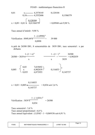 FOAD – mathématiques financières II 
0,01 x 4,3578145 0,128104 
0,10 4,3552606 0,1306579 
0,128104 
x = 0,09 + 0,01 x 0,01306579 = 0,09948 soit 9,98 % 
Taux annuel d’intérêt : 9,98 % 
1 - (1,0998)-6 
Vérification : 8949,44 x = 39 000 
0,0998 
b) prêt de 26500 DH ; 8 semestrialités de 3839 DH ; taux semestriel : x par 
dirhams 
1- (1 + x)-8 1 - (1 + )-8 26500 
26500 = 3839 x = = 6,902839 
x x 3839 
0,03 7,019692 
0,005 x 6,902839 0,116853 
0,035 6,873955 0,145737 
0,116853 
x = 0,03 + 0,005 x = 0,034 soit 3,4 % 
0,145737 
1 - ( 1,034 )-8 
Vérification : 3839 x = 26500 
0,034 
Taux semestriel : 3,4 % 
Taux annuel proportionnel : 6,8 % 
Taux annuel équivalent : (1,034)2 - 1 = 0,069156 soit 6,91 % 
FOAD MATHEMATIQUES FINANCIERES II LIVRET 52 BIS 
Page 34 
 