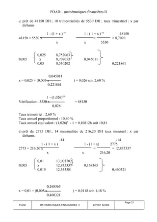 FOAD – mathématiques financières II 
c) prêt de 48150 DH ; 10 trimestrialités de 5530 DH ; taux trimestriel : x par 
dirhams 
1 - (1 + x )-10 1 - ( 1 + x )-10 48150 
48150 = 5530 x = = 8,7070 
x x 5530 
0,025 8,752063 
0,005 x 8,707052 0,045011 
0,03 8,530202 0,221861 
0,045011 
x = 0,025 + (0,005 x ) = 0,026 soit 2,60 % 
0,221861 
1 - (1,026)-10 
Vérification : 5530 x = 48150 
0,026 
Taux trimestriel : 2,60 % 
Taux annuel proportionnel : 10,40 % 
Taux annuel équivalent : (1,026)4 - 1 = 0,108126 soit 10,81 
d) prêt de 2775 DH ; 14 mensualités de 216,20 DH taux mensuel : x par 
dirhams. 
-14 -14 
1 - ( 1 + x ) 1 - (1 + x) 2775 
2775 = 216,20 x = = 12,835337 
x x 216,20 
0,01 13,003702 
0,005 x 12,835337 0,168365 
0,015 12,543381 0,460321 
0,168365 
x = 0,01 + (0,005 x ) = 0,0118 soit 1,18 % 
0,460321 
FOAD MATHEMATIQUES FINANCIERES II LIVRET 52 BIS 
Page 35 
 