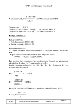 FOAD – mathématiques financières II 
1 - (1,0118)-14 
Vérification : 216,20 x = 2774,97 arrondis à 2775 DH 
0,0118 
Taux mensuel : 1,18 % 
Taux annuel proportionnel : 0,0118 x 12 = 0,1416 soit 14,16 % 
Taux annuel équivalent : (1,0118)12 - 1 = 0,15116 soit 15,11 % 
Corrigé exercice : II 
Entreprise SOCAB 
· Autofinancement : 500000 DH 
· Capital emprunté : 1000000 DH 
I - Emprunt formule A 
a - Capital restant du après le versement de la cinquième annuité : 667923,82 
DH 
- Capital remboursé après le versement de la cinquième annuité : 
1000000 - 667923,82 = 332076,18 DH 
Les annuités étant constantes, les amortissements forment une progression 
géométrique de raison (1,15) et de premier terme D1 . 
Capital remboursé au bout de 5 ans = D1 + D2 + D3 + D4 + D5 (somme des cinq 
premiers amortissements). 
(1,15)5 - 1 
D1 x = 332076,18 
0,15 
332076,18 
D1 = = 49252,06 
674238125 
Le capital emprunté (1000000) est la somme de n amortissements. D’où : 
(1 + i )n - 1 
V0 = D1 x 
i 
FOAD MATHEMATIQUES FINANCIERES II LIVRET 52 BIS 
Page 36 
 
