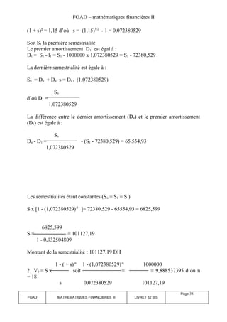FOAD – mathématiques financières II 
(1 + s)² = 1,15 d’où s = (1,15)1/2 - 1 = 0,072380529 
Soit S1 la première semestrialité 
Le premier amortissement D1 est égal à : 
D1 = S1 - l1 = S1 - 1000000 x 1,072380529 = S1 - 72380,529 
La dernière semestrialité est égale à : 
Sn = Dn + Dn s = Dn x (1,072380529) 
Sn 
d’où D1 = 
1,072380529 
La différence entre le dernier amortissement (Dn) et le premier amortissement 
(D1) est égale à : 
Sn 
Dn - D1 = - (S1 - 72380,529) = 65.554,93 
1,072380529 
Les semestrialités étant constantes (Sn = S1 = S ) 
S x [1 - (1,072380529)-1 ]= 72380,529 - 65554,93 = 6825,599 
6825,599 
S = = 101127,19 
1 - 0,932504809 
Montant de la semestrialité : 101127,19 DH 
1 - ( + s)-n 1 - (1,072380529)-n 1000000 
2. V0 = S x soit = = 9,888537395 d’où n 
= 18 
s 0,072380529 101127,19 
FOAD MATHEMATIQUES FINANCIERES II LIVRET 52 BIS 
Page 38 
 
