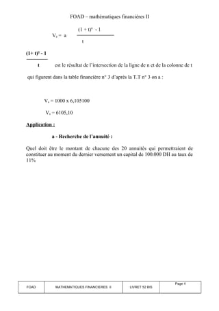 FOAD – mathématiques financières II 
(1 + t)n - 1 
Va = a 
t 
(1+ t)² - 1 
t est le résultat de l’intersection de la ligne de n et de la colonne de t 
qui figurent dans la table financière n° 3 d’après la T.T n° 3 on a : 
Va = 1000 x 6,105100 
Va = 6105,10 
Application : 
a - Recherche de l’annuité : 
Quel doit être le montant de chacune des 20 annuités qui permettraient de 
constituer au moment du dernier versement un capital de 100.000 DH au taux de 
11% 
FOAD MATHEMATIQUES FINANCIERES II LIVRET 52 BIS 
Page 4 
 