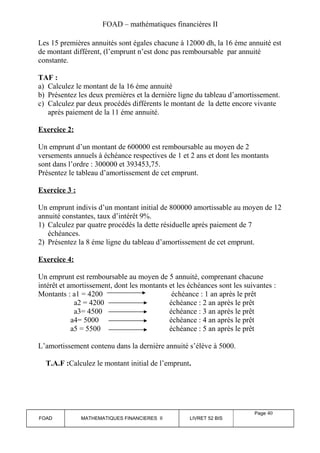 FOAD – mathématiques financières II 
Les 15 premières annuités sont égales chacune à 12000 dh, la 16 éme annuité est 
de montant différent, (l’emprunt n’est donc pas remboursable par annuité 
constante. 
TAF : 
a) Calculez le montant de la 16 éme annuité 
b) Présentez les deux premières et la dernière ligne du tableau d’amortissement. 
c) Calculez par deux procédés différents le montant de la dette encore vivante 
après paiement de la 11 éme annuité. 
Exercice 2: 
Un emprunt d’un montant de 600000 est remboursable au moyen de 2 
versements annuels à échéance respectives de 1 et 2 ans et dont les montants 
sont dans l’ordre : 300000 et 393453,75. 
Présentez le tableau d’amortissement de cet emprunt. 
Exercice 3 : 
Un emprunt indivis d’un montant initial de 800000 amortissable au moyen de 12 
annuité constantes, taux d’intérêt 9%. 
1) Calculez par quatre procédés la dette résiduelle après paiement de 7 
échéances. 
2) Présentez la 8 éme ligne du tableau d’amortissement de cet emprunt. 
Exercice 4: 
Un emprunt est remboursable au moyen de 5 annuité, comprenant chacune 
intérêt et amortissement, dont les montants et les échéances sont les suivantes : 
Montants : a1 = 4200 échéance : 1 an après le prêt 
a2 = 4200 échéance : 2 an après le prêt 
a3= 4500 échéance : 3 an après le prêt 
a4= 5000 échéance : 4 an après le prêt 
a5 = 5500 échéance : 5 an après le prêt 
L’amortissement contenu dans la dernière annuité s’élève à 5000. 
T.A.F :Calculez le montant initial de l’emprunt. 
FOAD MATHEMATIQUES FINANCIERES II LIVRET 52 BIS 
Page 40 
 