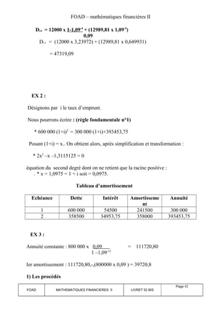 FOAD – mathématiques financières II 
D11 = 12000 x 1-1,09 -4 + (12989,81 x 1,09-5) 
0,09 
D11 = (12000 x 3,23972) + (12989,81 x 0,649931) 
= 47319,09 
EX 2 : 
Désignons par i le taux d’emprunt. 
Nous pourrons écrire : (règle fondamentale n°1) 
* 600 000 (1+i)2 = 300 000 (1+i)+393453,75 
Posant (1+i) = x.. On obtient alors, après simplification et transformation : 
* 2x2 –x –1,3115125 = 0 
équation du second degré dont on ne retient que la racine positive : 
. * x = 1,0975 = 1 + i soit = 0,0975. 
Tableau d’amortissement 
Echéance Dette Intérêt Amortisseme 
nt 
Annuité 
1 600 000 54500 241500 300 000 
2 358500 34953,75 358000 393453,75 
EX 3 : 
Annuité constante : 800 000 x 0,09 = 111720,80 
1 –1,09-12 
Ier amortissement : 111720,80,-,(800000 x 0,09 ) = 39720,8 
1) Les procédés 
FOAD MATHEMATIQUES FINANCIERES II LIVRET 52 BIS 
Page 42 
 
