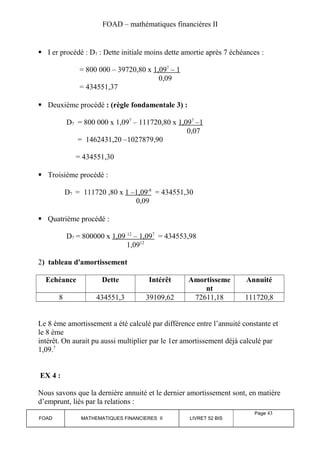 FOAD – mathématiques financières II 
 I er procédé : D7 : Dette initiale moins dette amortie après 7 échéances : 
= 800 000 – 39720,80 x 1,09 7 – 1 
0,09 
= 434551,37 
 Deuxième procédé : (règle fondamentale 3) : 
D7 = 800 000 x 1,097 – 111720,80 x 1,09 7 –1 
0,07 
= 1462431,20 –1027879,90 
= 434551,30 
 Troisième procédé : 
D7 = 111720 ,80 x 1 –1,09 -8 = 434551,30 
0,09 
 Quatrième procédé : 
D7 = 800000 x 1,09 12 – 1,09 7 = 434553,98 
1,0912 
2) tableau d'amortissement 
Echéance Dette Intérêt Amortisseme 
nt 
Annuité 
8 434551,3 39109,62 72611,18 111720,8 
Le 8 ème amortissement a été calculé par différence entre l’annuité constante et 
le 8 ème 
intérêt. On aurait pu aussi multiplier par le 1er amortissement déjà calculé par 
1,09.7 
EX 4 : 
Nous savons que la dernière annuité et le dernier amortissement sont, en matière 
d’emprunt, liés par la relations : 
FOAD MATHEMATIQUES FINANCIERES II LIVRET 52 BIS 
Page 43 
 