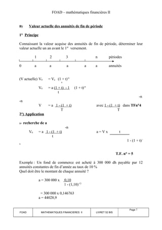 FOAD – mathématiques financières II 
B) Valeur actuelle des annuités de fin de période 
1° Principe 
Connaissant la valeur acquise des annuités de fin de période, déterminer leur 
valeur actuelle un an avant le 1er versement. 
1 2 3 n périodes 
0 a a a a a annuités 
(V actuelle) V0 = Va (1 + t)-n 
n 
V0 = a (1 + t) - 1 (1 + t)-n 
t 
-n 
-n 
V = a 1 - (1 + t) avec 1 - (1 + t) dans TFn°4 
T T 
2°) Application 
a- recherche de a 
-n 
V0 = a 1 - (1 + t) a = V x t 
t 
1 - (1 + t) - 
n 
T.F. n° = 5 
Exemple : Un fond de commerce est acheté à 300 000 dh payable par 12 
annuités constantes de fin d’année au taux de 10 % 
Quel doit être le montant de chaque annuité ? 
a = 300 000 x 0,10 
1 - (1,10)-12 
= 300 000 x 0,146763 
a = 44028,9 
FOAD MATHEMATIQUES FINANCIERES II LIVRET 52 BIS 
Page 7 
 
