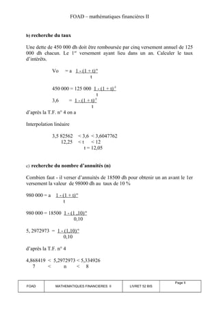 FOAD – mathématiques financières II 
b) recherche du taux 
Une dette de 450 000 dh doit être remboursée par cinq versement annuel de 125 
000 dh chacun. Le 1er versement ayant lieu dans un an. Calculer le taux 
d’intérêts. 
Vo = a 1 - (1 + t) -n 
t 
450 000 = 125 000 1 - (1 + t) -5 
t 
3,6 = 1 - (1 + t) -5 
t 
d’après la T.F. n° 4 on a 
Interpolation linéaire 
3,5 82562 < 3,6 < 3,6047762 
12,25 < t < 12 
t = 12,05 
c) recherche du nombre d’annuités (n) 
Combien faut - il verser d’annuités de 18500 dh pour obtenir un an avant le 1er 
versement la valeur de 98000 dh au taux de 10 % 
980 000 = a 1 - (1 + t) -n 
t 
980 000 = 18500 1 - (1 ,10) -n 
0,10 
5, 2972973 = 1 - (1,10) -n 
0,10 
d’après la T.F. n° 4 
4,868419 < 5,2972973 < 5,334926 
7 < n < 8 
FOAD MATHEMATIQUES FINANCIERES II LIVRET 52 BIS 
Page 8 
 