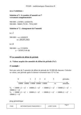 FOAD – mathématiques financières II 
on a 2 solutions : 
Solution n°1 : le nombre d’annuité est 7 
versement complémentaire 
980 000 - (18500 x 4,868419) 
980 000 - 90065,75150 - 7934,2485 
Solution n° 2 : changement de l’annuité 
n = 7 
980 000 = a x 4,868419 
a = 201297,3821 
n = 8 
980 000 = a x 5,334926 
a = 18369,5144 dh 
II Les annuités de début de période 
A - Valeur acquise des annuités de début de période (Va') 
1° exemple : 
Soit une suite de 5 annuités de début de période de 10 000 dh chacune. Calculer 
sa valeur, une période après le dernier versement taux 12 % l’an. 
0 1 2 3 4 5 périodes 
10000 10000 1 0000 10000 1 0000 va annuités 
Va’ = 10000 (1 + t)5 + 10000 (1 + t)4 + 10000 (1 + t)3 + 10000 (1 + t)2 + 
10000 (1 + t)1 
Va’ = 10000 (1 + t)1 + 10000 (1 + t)2 + 10000 (1 + t)3 + 10000 (1 + t)4 + 
10000 (1 + t)5 
prog géométrique 
FOAD MATHEMATIQUES FINANCIERES II LIVRET 52 BIS 
Page 9 
 
