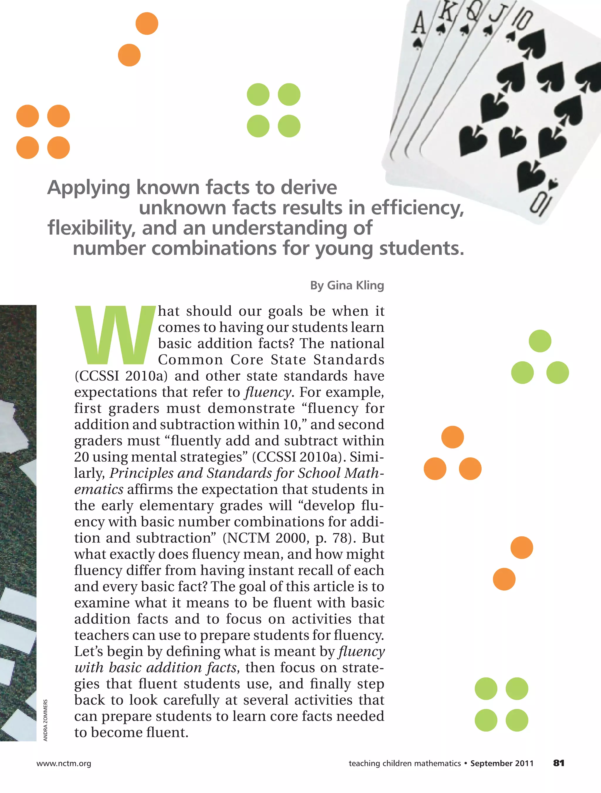 Applying known facts to derive
                       unknown facts results in efficiency,
           flexibility, and an understanding of
              number combinations for young students.
                                                        By Gina Kling




                 W
                               hat should our goals be when it
                               comes to having our students learn
                               basic addition facts? The national
                               Common Core State Standards
                 (CCSSI 2010a) and other state standards have
                 expectations that refer to fluency. For example,
                 first graders must demonstrate “fluency for
                 addition and subtraction within 10,” and second
                 graders must “fluently add and subtract within
                 20 using mental strategies” (CCSSI 2010a). Simi-
                 larly, Principles and Standards for School Math-
                 ematics affirms the expectation that students in
                 the early elementary grades will “develop flu-
                 ency with basic number combinations for addi-
                 tion and subtraction” (NCTM 2000, p. 78). But
                 what exactly does fluency mean, and how might
                 fluency differ from having instant recall of each
                 and every basic fact? The goal of this article is to
                 examine what it means to be fluent with basic
                 addition facts and to focus on activities that
                 teachers can use to prepare students for fluency.
                 Let’s begin by defining what is meant by fluency
                 with basic addition facts, then focus on strate-
                 gies that fluent students use, and finally step
                 back to look carefully at several activities that
 ANDRA ZOMMERS




                 can prepare students to learn core facts needed
                 to become fluent.

www.nctm.org	                                                 teaching children mathematics • September 2011 	   81
 