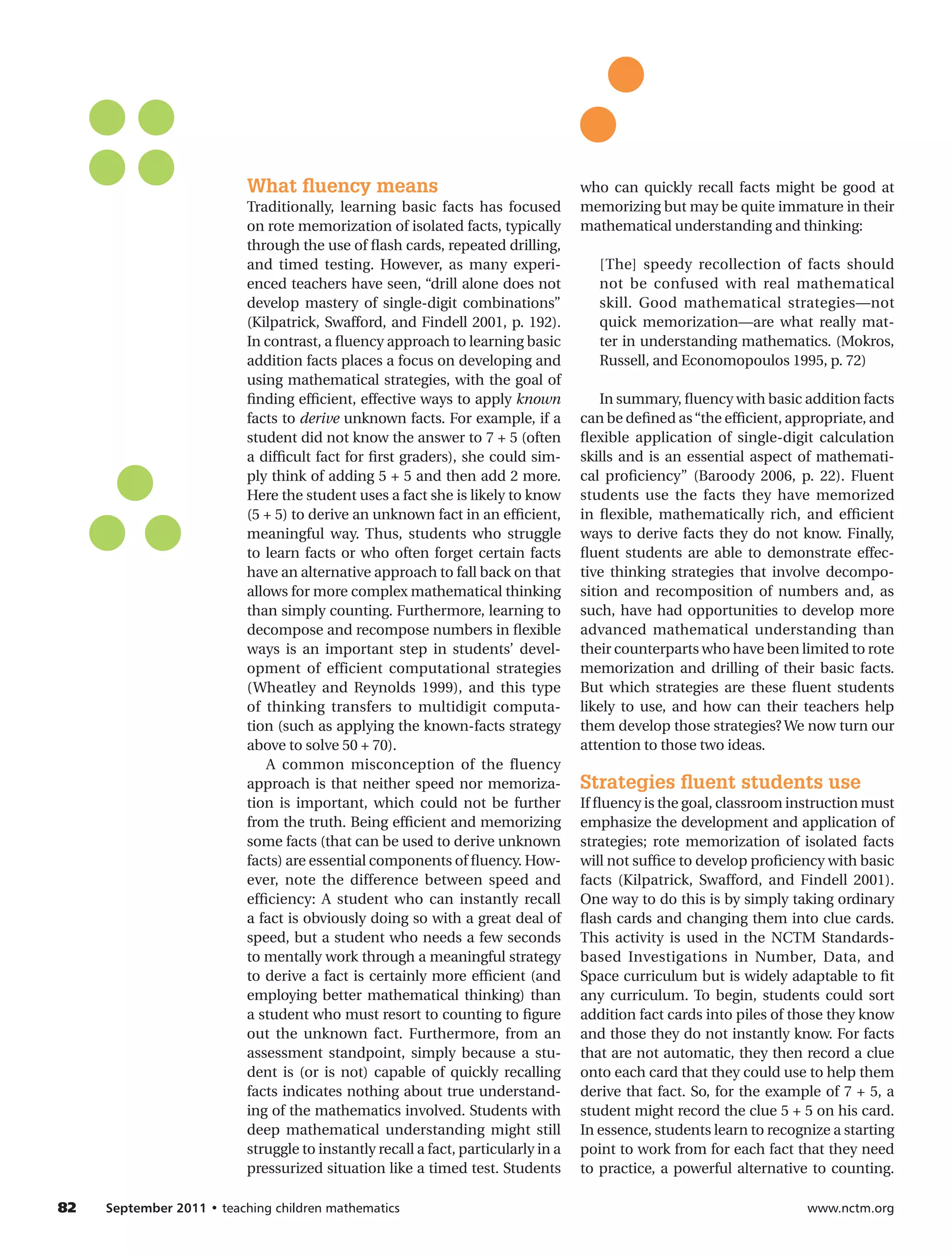 What ﬂuency means                                        who can quickly recall facts might be good at
                            Traditionally, learning basic facts has focused          memorizing but may be quite immature in their
                            on rote memorization of isolated facts, typically        mathematical understanding and thinking:
                            through the use of flash cards, repeated drilling,
                            and timed testing. However, as many experi-                 [The] speedy recollection of facts should
                            enced teachers have seen, “drill alone does not             not be confused with real mathematical
                            develop mastery of single-digit combinations”               skill. Good mathematical strategies—not
                            (Kilpatrick, Swafford, and Findell 2001, p. 192).           quick memorization—are what really mat-
                            In contrast, a fluency approach to learning basic           ter in understanding mathematics. (Mokros,
                            addition facts places a focus on developing and             Russell, and Economopoulos 1995, p. 72)
                            using mathematical strategies, with the goal of
                            finding efficient, effective ways to apply known             In summary, fluency with basic addition facts
                            facts to derive unknown facts. For example, if a         can be defined as “the efficient, appropriate, and
                            student did not know the answer to 7 + 5 (often          flexible application of single-digit calculation
                            a difficult fact for first graders), she could sim-      skills and is an essential aspect of mathemati-
                            ply think of adding 5 + 5 and then add 2 more.           cal proficiency” (Baroody 2006, p. 22). Fluent
                            Here the student uses a fact she is likely to know       students use the facts they have memorized
                            (5 + 5) to derive an unknown fact in an efficient,       in flexible, mathematically rich, and efficient
                            meaningful way. Thus, students who struggle              ways to derive facts they do not know. Finally,
                            to learn facts or who often forget certain facts         fluent students are able to demonstrate effec-
                            have an alternative approach to fall back on that        tive thinking strategies that involve decompo-
                            allows for more complex mathematical thinking            sition and recomposition of numbers and, as
                            than simply counting. Furthermore, learning to           such, have had opportunities to develop more
                            decompose and recompose numbers in flexible              advanced mathematical understanding than
                            ways is an important step in students’ devel-            their counterparts who have been limited to rote
                            opment of efficient computational strategies             memorization and drilling of their basic facts.
                            (Wheatley and Reynolds 1999), and this type              But which strategies are these fluent students
                            of thinking transfers to multidigit computa-             likely to use, and how can their teachers help
                            tion (such as applying the known-facts strategy          them develop those strategies? We now turn our
                            above to solve 50 + 70).                                 attention to those two ideas.
                                A common misconception of the fluency
                            approach is that neither speed nor memoriza-             Strategies ﬂuent students use
                            tion is important, which could not be further            If fluency is the goal, classroom instruction must
                            from the truth. Being efficient and memorizing           emphasize the development and application of
                            some facts (that can be used to derive unknown           strategies; rote memorization of isolated facts
                            facts) are essential components of fluency. How-         will not suffice to develop proficiency with basic
                            ever, note the difference between speed and              facts (Kilpatrick, Swafford, and Findell 2001).
                            efficiency: A student who can instantly recall           One way to do this is by simply taking ordinary
                            a fact is obviously doing so with a great deal of        flash cards and changing them into clue cards.
                            speed, but a student who needs a few seconds             This activity is used in the NCTM Standards-
                            to mentally work through a meaningful strategy           based Investigations in Number, Data, and
                            to derive a fact is certainly more efficient (and        Space curriculum but is widely adaptable to fit
                            employing better mathematical thinking) than             any curriculum. To begin, students could sort
                            a student who must resort to counting to figure          addition fact cards into piles of those they know
                            out the unknown fact. Furthermore, from an               and those they do not instantly know. For facts
                            assessment standpoint, simply because a stu-             that are not automatic, they then record a clue
                            dent is (or is not) capable of quickly recalling         onto each card that they could use to help them
                            facts indicates nothing about true understand-           derive that fact. So, for the example of 7 + 5, a
                            ing of the mathematics involved. Students with           student might record the clue 5 + 5 on his card.
                            deep mathematical understanding might still              In essence, students learn to recognize a starting
                            struggle to instantly recall a fact, particularly in a   point to work from for each fact that they need
                            pressurized situation like a timed test. Students        to practice, a powerful alternative to counting.

82	   September	2011	•	teaching children mathematics                                                                     www.nctm.org
 