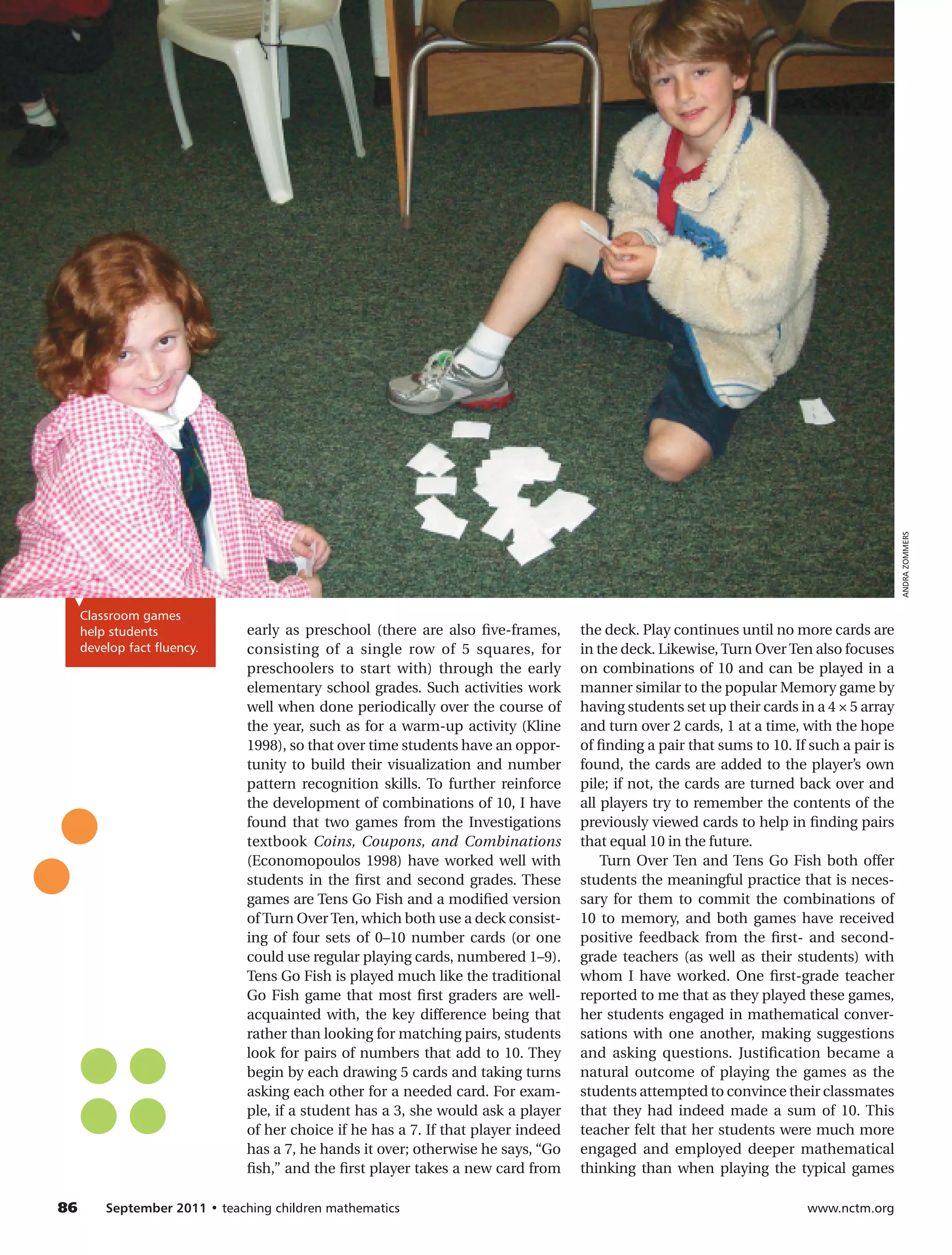 ANDRA ZOMMERS
  Classroom games
  help students             early as preschool (there are also five-frames,      the deck. Play continues until no more cards are
  develop fact fluency.     consisting of a single row of 5 squares, for         in the deck. Likewise, Turn Over Ten also focuses
                            preschoolers to start with) through the early        on combinations of 10 and can be played in a
                            elementary school grades. Such activities work       manner similar to the popular Memory game by
                            well when done periodically over the course of       having students set up their cards in a 4 × 5 array
                            the year, such as for a warm-up activity (Kline      and turn over 2 cards, 1 at a time, with the hope
                            1998), so that over time students have an oppor-     of finding a pair that sums to 10. If such a pair is
                            tunity to build their visualization and number       found, the cards are added to the player’s own
                            pattern recognition skills. To further reinforce     pile; if not, the cards are turned back over and
                            the development of combinations of 10, I have        all players try to remember the contents of the
                            found that two games from the Investigations         previously viewed cards to help in finding pairs
                            textbook Coins, Coupons, and Combinations            that equal 10 in the future.
                            (Economopoulos 1998) have worked well with               Turn Over Ten and Tens Go Fish both offer
                            students in the first and second grades. These       students the meaningful practice that is neces-
                            games are Tens Go Fish and a modified version        sary for them to commit the combinations of
                            of Turn Over Ten, which both use a deck consist-     10 to memory, and both games have received
                            ing of four sets of 0–10 number cards (or one        positive feedback from the first- and second-
                            could use regular playing cards, numbered 1–9).      grade teachers (as well as their students) with
                            Tens Go Fish is played much like the traditional     whom I have worked. One first-grade teacher
                            Go Fish game that most first graders are well-       reported to me that as they played these games,
                            acquainted with, the key difference being that       her students engaged in mathematical conver-
                            rather than looking for matching pairs, students     sations with one another, making suggestions
                            look for pairs of numbers that add to 10. They       and asking questions. Justification became a
                            begin by each drawing 5 cards and taking turns       natural outcome of playing the games as the
                            asking each other for a needed card. For exam-       students attempted to convince their classmates
                            ple, if a student has a 3, she would ask a player    that they had indeed made a sum of 10. This
                            of her choice if he has a 7. If that player indeed   teacher felt that her students were much more
                            has a 7, he hands it over; otherwise he says, “Go    engaged and employed deeper mathematical
                            fish,” and the first player takes a new card from    thinking than when playing the typical games

86	   September 2011 • teaching children mathematics 	                                                                www.nctm.org
 