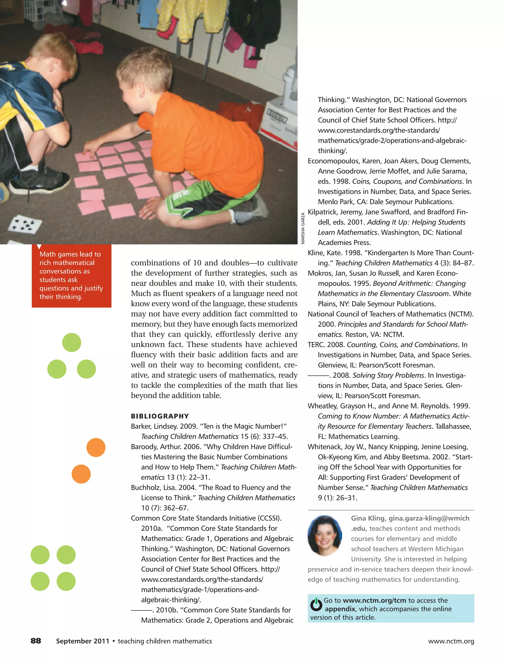 Thinking.” Washington, DC: National Governors
                                                                                                      Association Center for Best Practices and the
                                                                                                      Council of Chief State School Officers. http://
                                                                                                      www.corestandards.org/the-standards/
                                                                                                      mathematics/grade-2/operations-and-algebraic-
                                                                                                      thinking/.
                                                                                                  Economopoulos, Karen, Joan Akers, Doug Clements,
                                                                                                      Anne Goodrow, Jerrie Moffet, and Julie Sarama,
                                                                                                      eds. 1998. Coins, Coupons, and Combinations. In
                                                                                                      Investigations in Number, Data, and Space Series.
                                                                                                      Menlo Park, CA: Dale Seymour Publications.
                                                                                                  Kilpatrick, Jeremy, Jane Swafford, and Bradford Fin-




                                                                                   MARSHA GARZA
                                                                                                      dell, eds. 2001. Adding It Up: Helping Students
                                                                                                      Learn Mathematics. Washington, DC: National
                                                                                                      Academies Press.
  Math games lead to                                                                              Kline, Kate. 1998. “Kindergarten Is More Than Count-
  rich mathematical          combinations of 10 and doubles—to cultivate                              ing.” Teaching Children Mathematics 4 (3): 84–87.
  conversations as           the development of further strategies, such as                       Mokros, Jan, Susan Jo Russell, and Karen Econo-
  students ask
                             near doubles and make 10, with their students.                           mopoulos. 1995. Beyond Arithmetic: Changing
  questions and justify
  their thinking.            Much as fluent speakers of a language need not                           Mathematics in the Elementary Classroom. White
                             know every word of the language, these students                          Plains, NY: Dale Seymour Publications.
                             may not have every addition fact committed to                        National Council of Teachers of Mathematics (NCTM).
                             memory, but they have enough facts memorized                             2000. Principles and Standards for School Math-
                             that they can quickly, effortlessly derive any                           ematics. Reston, VA: NCTM.
                             unknown fact. These students have achieved                           TERC. 2008. Counting, Coins, and Combinations. In
                             fluency with their basic addition facts and are                          Investigations in Number, Data, and Space Series.
                             well on their way to becoming confident, cre-                            Glenview, IL: Pearson/Scott Foresman.
                             ative, and strategic users of mathematics, ready                     ———. 2008. Solving Story Problems. In Investiga-
                             to tackle the complexities of the math that lies                         tions in Number, Data, and Space Series. Glen-
                             beyond the addition table.                                               view, IL: Pearson/Scott Foresman.
                                                                                                  Wheatley, Grayson H., and Anne M. Reynolds. 1999.
                             BI BL I O G R A PH Y                                                     Coming to Know Number: A Mathematics Activ-
                             Barker, Lindsey. 2009. “Ten is the Magic Number!”                        ity Resource for Elementary Teachers. Tallahassee,
                                Teaching Children Mathematics 15 (6): 337–45.                         FL: Mathematics Learning.
                             Baroody, Arthur. 2006. “Why Children Have Difficul-                  Whitenack, Joy W., Nancy Knipping, Jenine Loesing,
                                ties Mastering the Basic Number Combin­ tions
                                                                          a                           Ok-Kyeong Kim, and Abby Beetsma. 2002. “Start-
                                and How to Help Them.” Teaching Children Math-                        ing Off the School Year with Opportunities for
                                ematics 13 (1): 22–31.                                                All: Supporting First Graders’ Development of
                             Buchholz, Lisa. 2004. “The Road to Fluency and the                       Number Sense.” Teaching Children Mathematics
                                License to Think.” Teaching Children Mathematics                      9 (1): 26–31.
                                10 (7): 362–67.
                             Common Core State Standards Initiative (CCSSI).                                    Gina Kling, gina.garza-kling@wmich
                                2010a. “Common Core State Standards for                                         .edu, teaches content and methods
                                Mathematics: Grade 1, Operations and Algebraic                                  courses for elementary and middle
                                Thinking.” Washington, DC: National Governors                                   school teachers at Western Michigan
                                Association Center for Best Practices and the                                   University. She is interested in helping
                                Council of Chief State School Officers. http://                   preservice and in-service teachers deepen their knowl-
                                www.corestandards.org/the-standards/                              edge of teaching mathematics for understanding.
                                mathematics/grade-1/operations-and-
                                algebraic-thinking/.                                                   Go to www.nctm.org/tcm to access the
                             ———. 2010b. “Common Core State Standards for                              appendix, which accompanies the online
                                Mathematics: Grade 2, Operations and Algebraic                    version of this article.


88	    September 2011 • teaching children mathematics 	                                                                                  www.nctm.org
 