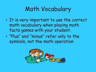 Math Vocabulary
• It is very important to use the correct
math vocabulary when playing math
facts games with your student.
• “Plus” and “minus” refer only to the
symbols, not the math operation
 