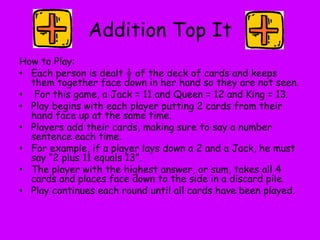 Addition Top It
How to Play:
• Each person is dealt ½ of the deck of cards and keeps
them together face down in her hand so they are not seen.
• For this game, a Jack = 11 and Queen = 12 and King = 13.
• Play begins with each player putting 2 cards from their
hand face up at the same time.
• Players add their cards, making sure to say a number
sentence each time.
• For example, if a player lays down a 2 and a Jack, he must
say “2 plus 11 equals 13”.
• The player with the highest answer, or sum, takes all 4
cards and places face down to the side in a discard pile.
• Play continues each round until all cards have been played.
 