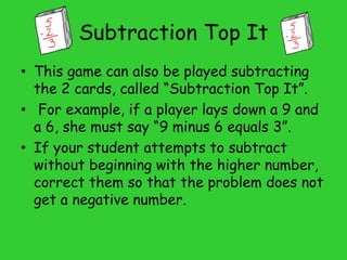 Subtraction Top It
• This game can also be played subtracting
the 2 cards, called “Subtraction Top It”.
• For example, if a player lays down a 9 and
a 6, she must say “9 minus 6 equals 3”.
• If your student attempts to subtract
without beginning with the higher number,
correct them so that the problem does not
get a negative number.
 