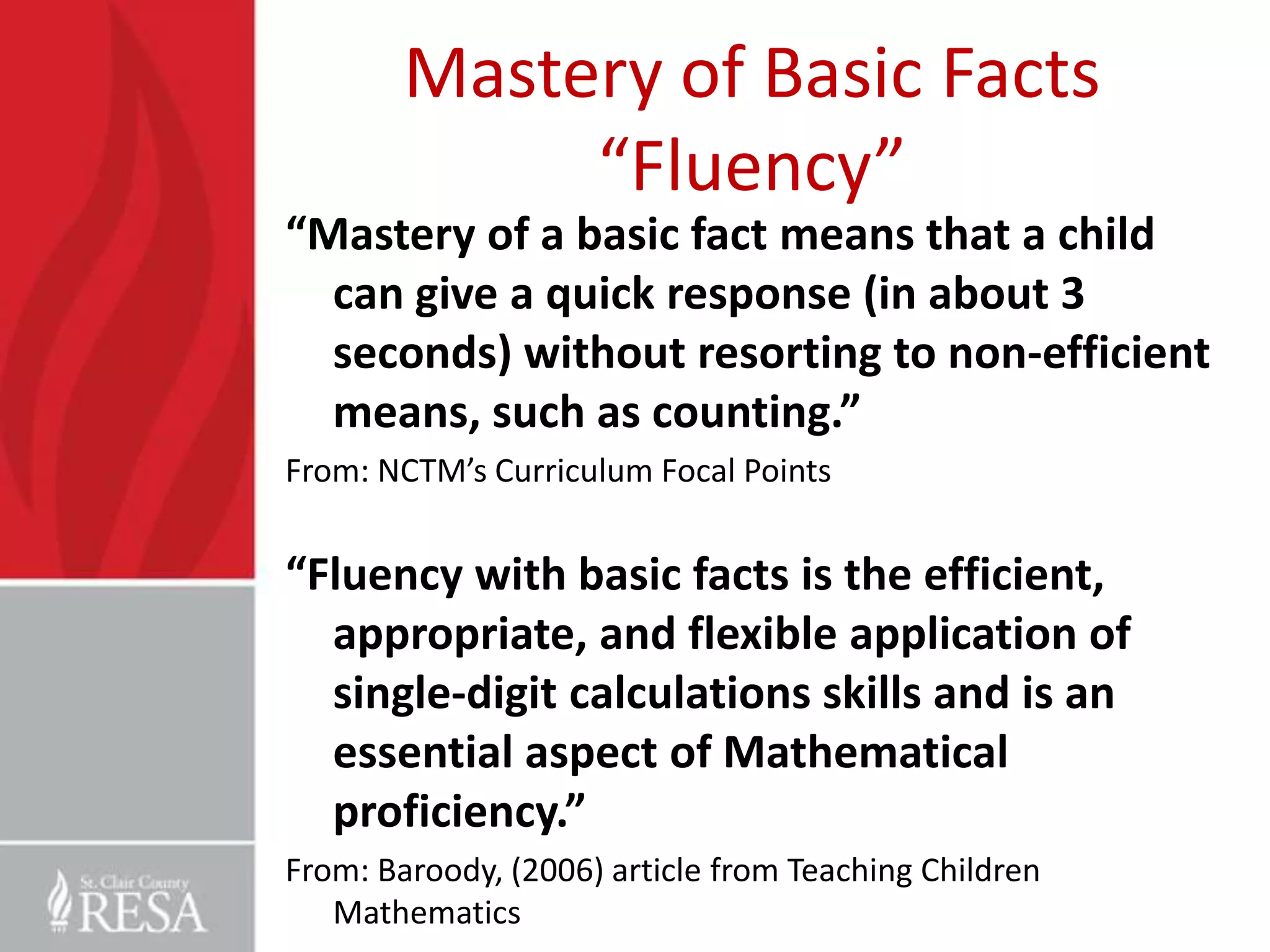 Mastery of Basic Facts
             “Fluency”
“Mastery of a basic fact means that a child
  can give a quick response (in about 3
  seconds) without resorting to non-efficient
  means, such as counting.”
From: NCTM’s Curriculum Focal Points


“Fluency with basic facts is the efficient,
  appropriate, and flexible application of
  single-digit calculations skills and is an
  essential aspect of Mathematical
  proficiency.”
From: Baroody, (2006) article from Teaching Children
   Mathematics
 