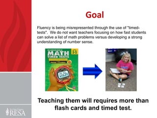 Goal
Fluency is being misrepresented through the use of "timed-
tests". We do not want teachers focusing on how fast students
can solve a list of math problems versus developing a strong
understanding of number sense.




Teaching them will requires more than
     flash cards and timed test.
 