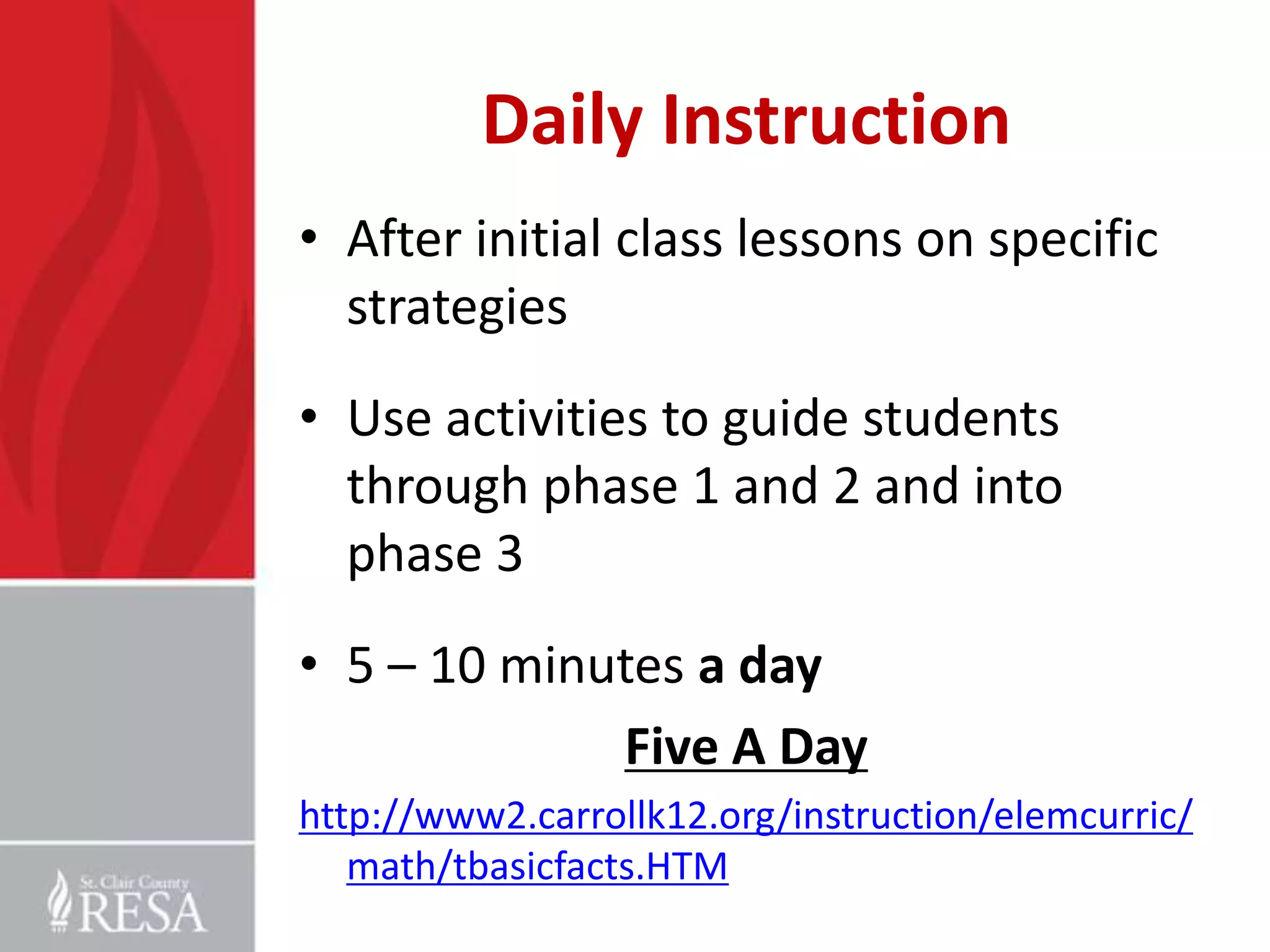 Daily Instruction
• After initial class lessons on specific
strategies
• Use activities to guide students
through phase 1 and 2 and into
phase 3
• 5 – 10 minutes a day
Five A Day
http://www2.carrollk12.org/instruction/elemcurric/
math/tbasicfacts.HTM

 