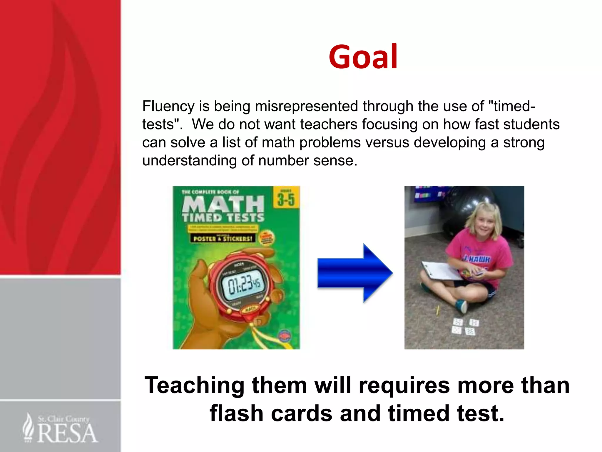 Goal
Fluency is being misrepresented through the use of "timedtests". We do not want teachers focusing on how fast students
can solve a list of math problems versus developing a strong
understanding of number sense.

Teaching them will requires more than
flash cards and timed test.

 
