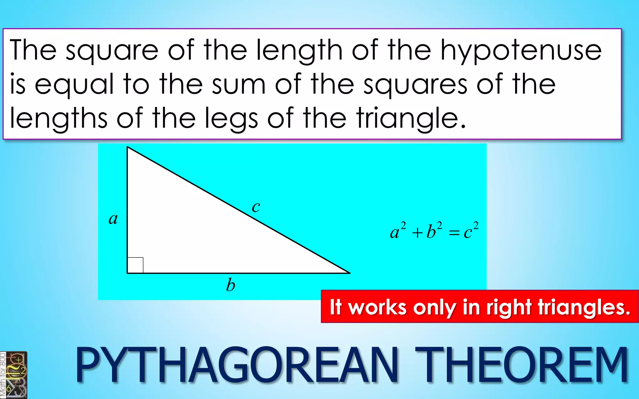 The square of the length of the hypotenuse 
is equal to the sum of the squares of the 
lengths of the legs of the triangle. 
a 
b 
c 
2 2 2 a  b  c 
It works only in right triangles. 
 