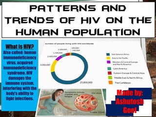 Patterns and
Trends of HIV on the
human population
What is HIV?
Also called: human
immunodeficiency
virus, acquired
immunodeficiency
syndrome. HIV
damages the
immune system,
interfering with the
body's ability to
fight infections.
Made by:
Ashutosh
Goel
 