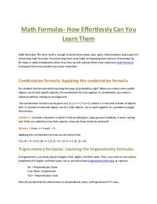 Math Formulas- How Effortlessly Can You
Learn Them
Math formulas! The term itself is enough to send shivers down your spine. Most students long to get rid
of learning math formulas. Since learning them once leads to forgetting them all over. Remembering
formulas is really troublesome often. But, here we will unleash three most important math formulas
(concepts) that every student can easily remember.

Combination formula: Applying the combination formula
You studied this formula while touching the topic of probability, right? When you select some specific
objects out of total specific objects, the combination formula applies. In combination, you make a
selection without making an arrangement.
The combination formula can be given as C (n, r) = n! / r! (n-r)!, where n is the total number of objects
and r is number of selected objects out of n total objects. Let us work together on a problem to apply
the formula.
Problem 1: Consider a situation in which 5 kids are playing in a play ground. Suddenly, it starts raining
and 3 kids are called home by their parents. How can those 3 kids be selected?
Solution 1: Here, n = 5 and r = 3.
Applying the combination formula, we can derive that
C (5, 3) = 5! / 3! (5-3)! => C (5, 3) = 5! / 3! 2! => C (5, 3) = 10.

Trigonometry formulas: Learning the trigonometry formulas
In trigonometry, you study about triangles, their angles, and their sides. Thus, you come across various
properties of triangles and their types. Let us see some basic trigonometry formulas at a glance.
Sin = Perpendicular / base
Cos = Base / hypotenuse
Tan = Perpendicular/ base
How do you identify the sides known as perpendicular, base, and hypotenuse? It’s easy.

 