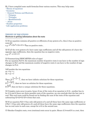 Hi, I have compiled some math formulas from various sources. This may help some.
- Theory of equations
- Geometry
- - General Notions and Shortcuts
- - - Polygons
- - - Triangles
- - - Quadrilaterals
- - Areas
- Number properties
- Life-application problems
THEORY OF EQUATIONS:
Shortcuts to getting information about the roots
-----------------------------
(1) If an equation contains all positive co-efficients of any powers of x, then it has no positive
roots.[/i]
e.g. has no positive roots .
(2) If all the even powers of x have same sign coefficients and all the odd powers of x have the
opposite sign coefficients, then the equation has no negative roots.
e.g.
(3) Summarizing DESCARTES rules of signs:
For an equation f(x)=0, the maximum number of positive roots it can have is the number of sign
changes in f(x); and the maximum number of negative roots it can have is the number of sign
changes in f(-x).
(4)Consider the two equations
ax + by = c
dx + ey = f
Then, If , then we have infinite solutions for these equations.
If , then we have no solution for these equations.
If , then we have a unique solutions for these equations.
(5) Complex roots occur in pairs, hence if one of the roots of an equation is 2+3i , another has to
be 2-3i and if there are three possible roots of the equation, we can conclude that the last root is
real. This real roots could be found out by finding the sum of the roots of the equation and
subtracting (2+3i)+(2-3i)=4 from that sum.
(6) If an equation f(x)= 0 has only odd powers of x and all these have the same sign coefficients or
if f(x) = 0 has only odd powers of x and all these have the same sign coefficients then the equation
has no real roots in each case, except for x=0 in the second case.
(7) Besides Complex roots, even irrational roots occur in pairs. Hence if 2+root(3) is a root, then
 