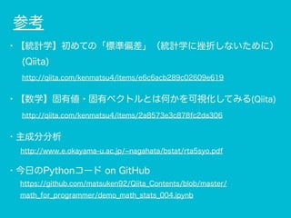 参考
・【統計学】初めての「標準偏差」（統計学に挫折しないために）
(Qiita)
http://qiita.com/kenmatsu4/items/e6c6acb289c02609e619
・【数学】固有値・固有ベクトルとは何かを可視化してみる(Qiita)
http://qiita.com/kenmatsu4/items/2a8573e3c878fc2da306
・主成分分析
  http://www.e.okayama-u.ac.jp/ nagahata/bstat/rta5syo.pdf
・今日のPythonコード on GitHub
https://github.com/matsuken92/Qiita_Contents/blob/master/
math_for_programmer/demo_math_stats_004.ipynb
 