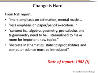 © Center for Curriculum Redesign
Change is Hard
From NSF report:
• “more emphasis on estimation, mental maths…
• “less emphasis on paper/pencil execution…”
• “content in… algebra, geometry, pre-calculus and
trigonometry need to be… streamlined to make
room for important new topics.”
• “discrete Mathematics, statistics/probabilities and
computer science must be introduced”.
Date of report: 1982 (!)
 