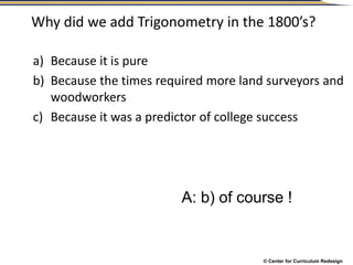 © Center for Curriculum Redesign
Why did we add Trigonometry in the 1800’s?
a) Because it is pure
b) Because the times required more land surveyors and
woodworkers
c) Because it was a predictor of college success
A: b) of course !
 