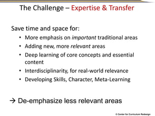 © Center for Curriculum Redesign
The Challenge – Expertise & Transfer
Save time and space for:
• More emphasis on important traditional areas
• Adding new, more relevant areas
• Deep learning of core concepts and essential
content
• Interdisciplinarity, for real-world relevance
• Developing Skills, Character, Meta-Learning
 De-emphasize less relevant areas
 