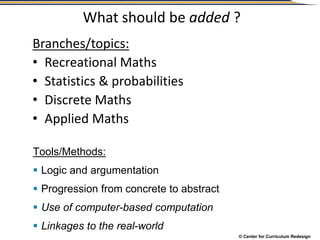 © Center for Curriculum Redesign
What should be added ?
Branches/topics:
• Recreational Maths
• Statistics & probabilities
• Discrete Maths
• Applied Maths
Tools/Methods:
 Logic and argumentation
 Progression from concrete to abstract
 Use of computer-based computation
 Linkages to the real-world
 
