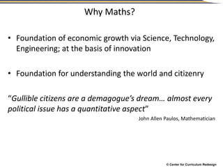 © Center for Curriculum Redesign
Why Maths?
• Foundation of economic growth via Science, Technology,
Engineering; at the basis of innovation
• Foundation for understanding the world and citizenry
“Gullible citizens are a demagogue’s dream… almost every
political issue has a quantitative aspect”
John Allen Paulos, Mathematician
 