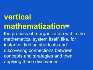 vertical
mathematization=
the process of reorganization within the
mathematical system itself, like, for
instance, finding shortcuts and
discovering connections between
concepts and strategies and then
applying these discoveries.
 