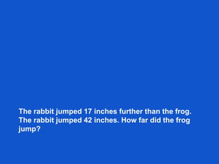 The rabbit jumped 17 inches further than the frog.
The rabbit jumped 42 inches. How far did the frog
jump?
 