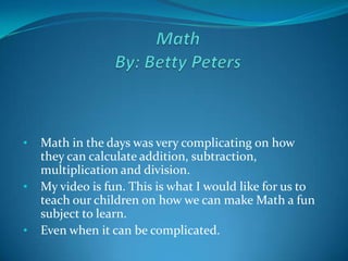 •   Math in the days was very complicating on how
    they can calculate addition, subtraction,
    multiplication and division.
•   My video is fun. This is what I would like for us to
    teach our children on how we can make Math a fun
    subject to learn.
•   Even when it can be complicated.
 