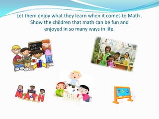 Let them enjoy what they learn when it comes to Math .
      Show the children that math can be fun and
            enjoyed in so many ways in life.
 