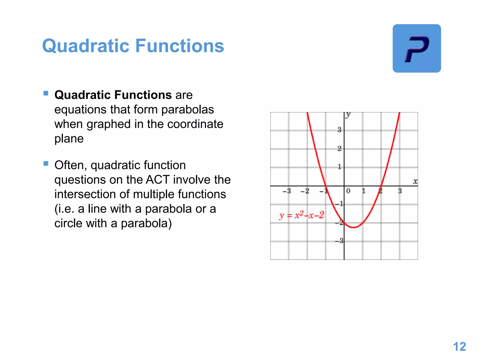 Quadratic Functions
 Quadratic Functions are
equations that form parabolas
when graphed in the coordinate
plane
 Often, quadratic function
questions on the ACT involve the
intersection of multiple functions
(i.e. a line with a parabola or a
circle with a parabola)
12
 