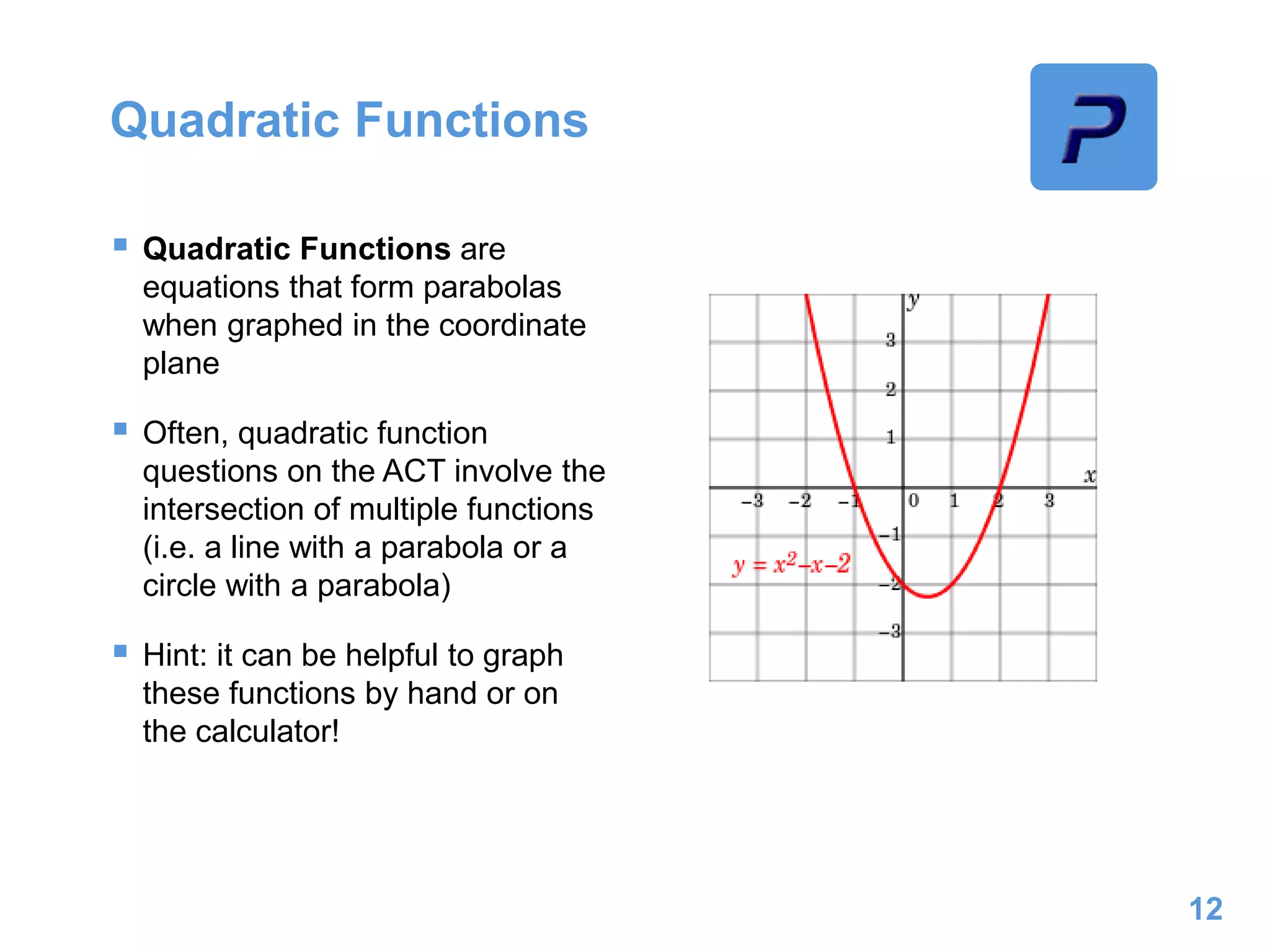 Quadratic Functions
 Quadratic Functions are
equations that form parabolas
when graphed in the coordinate
plane
 Often, quadratic function
questions on the ACT involve the
intersection of multiple functions
(i.e. a line with a parabola or a
circle with a parabola)
 Hint: it can be helpful to graph
these functions by hand or on
the calculator!
12
 